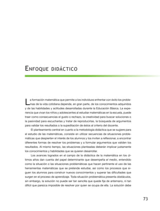 E nfoque              didáctico




L   a formación matemática que permite a los individuos enfrentar con éxito los proble-
    mas de la vida cotidiana depende, en gran parte, de los conocimientos adquiridos
y de las habilidades y actitudes desarrolladas durante la Educación Básica. La expe-
riencia que vivan los niños y adolescentes al estudiar matemáticas en la escuela, puede
traer como consecuencias el gusto o rechazo, la creatividad para buscar soluciones o
la pasividad para escucharlas y tratar de reproducirlas, la búsqueda de argumentos
para validar los resultados o la supeditación de éstos al criterio del docente.
    El planteamiento central en cuanto a la metodología didáctica que se sugiere para
el estudio de las matemáticas, consiste en utilizar secuencias de situaciones proble-
máticas que despierten el interés de los alumnos y los inviten a reflexionar, a encontrar
diferentes formas de resolver los problemas y a formular argumentos que validen los
resultados. Al mismo tiempo, las situaciones planteadas deberán implicar justamente
los conocimientos y habilidades que se quieren desarrollar.
    Los avances logrados en el campo de la didáctica de la matemática en los úl-
timos años dan cuenta del papel determinante que desempeña el medio, entendido
como la situación o las situaciones problemáticas que hacen pertinente el uso de las
herramientas matemáticas que se pretende estudiar, así como los procesos que si-
guen los alumnos para construir nuevos conocimientos y superar las dificultades que
surgen en el proceso de aprendizaje. Toda situación problemática presenta obstáculos,
sin embargo, la solución no puede ser tan sencilla que quede fija de antemano, ni tan
difícil que parezca imposible de resolver por quien se ocupa de ella. La solución debe




                                                                                            73
 