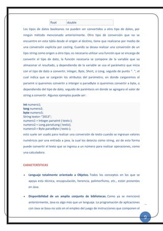 9
|
float double
Los tipos de datos booleanos no pueden ser convertidos a otro tipo de datos, por
ningún método mencionado anteriormente. Otro tipo de conversión que no se
encuentre en esta tabla desde el origen al destino, tiene que realizarse por medio de
una conversión explícita por casting. Cuando se desea realizar una conversión de un
tipo string como origen a otro tipo, es necesario utilizar una función que se encarga de
convertir el tipo de dato, la función necesaria se compone de la variable que va
almacenar el resultado, y dependiendo de la variable se usa el parámetro que inicia
con el tipo de dato a convertir, Integer, Byte, Short, o Long, seguida de punto “. “, el
cual indica que se cargarán los atributos del parámetro, en donde cargaremos el
parseInt si queremos convertir a interger o parseByte si queremos convertir a byte, o
dependiendo del tipo de dato, seguido de paréntesis en donde se agregara el valor de
string a convertir. Algunos ejemplos puede ser:
int numero1;
long numero2;
byte numero3;
String texto= “2013”;
numero1 = Integer.parseInt ( texto );
numero2 = Long.parseLong ( texto);
numero3 = Byte.parseByte ( texto );
esto suele ser usado para realizar una conversión de texto cuando se ingresan valores
numéricos por una entrada a java, la cual los detecta como string, así de esta forma
puede convertir el texto que se ingresa a un número para realizar operaciones, como
una calculadora.
CARACTERÍSTICAS
 Lenguaje totalmente orientado a Objetos. Todos los conceptos en los que se
apoya esta técnica, encapsulación, herencia, polimorfismo, etc., están presentes
en Java.
 Disponibilidad de un amplio conjunto de bibliotecas. Como ya se mencionó
anteriormente, Java es algo más que un lenguaje. La programación de aplicaciones
con Java se basa no solo en el empleo del juego de instrucciones que componen el
 