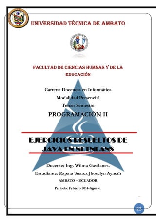 23
|
UNIVERSIDAD TÉCNICA DE AMBATO
FACULTAD DE CIENCIAS HUMNAS Y DE LA
EDUCACIÓN
Carrera: Docencia en Informática
Modalidad Presencial
Tercer Semestre
PROGRAMACIÓN II
EJERCICIOS RESUELTOS DE
JAVA EN NETNEANS
Docente: Ing. Wilma Gavilanes.
Estudiante: Zapata Suarez Jhoselyn Ayneth
AMBATO – ECUADOR
Período: Febrero 2014-Agosto.
 