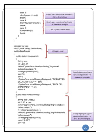 29
|
case 3:
circ=figuras.circulo();
break;
case 4:
trian=figuras.triangulo();
break;
case 5:
System.exit(0);
break;
}
}
}
package fig_bas;
import javax.swing.JOptionPane;
public class figuras
{
public static int cuadrado()
{
String lado;
int l, per, ar;
lado=JOptionPane.showInputDialog("Ingrese el
lado del cuadrado: ");
l=Integer.parseInt(lado);
per=l*4;
ar=l*l;
JOptionPane.showMessageDialog(null, "PERIMETRO
DEL CUADRADO= " + per);
JOptionPane.showMessageDialog(null, "ÁREA DEL
CUADRADO= " + ar);
return 0;
}
public static int rectandulo()
{
String lado1, lado2;
int l1, l2, ar, per;
lado1=JOptionPane.showInputDialog("Ingrese la base
del rectángulo");
l1=Integer.parseInt(lado1);
lado2=JOptionPane.showInputDialog("Ingrese la altura
del rectángulo");
l2=Integer.parseInt(lado2);
per=l1*2+l2*2;
ar=l1*l2;
Case 3: para encontrar el perímetro y
el área de un círculo
Case 4: para encontrar el perímetro y
el área de un triángulo
Case 5: para l salir del menú
Clase (subprograma) para
calcular el perímetro y el
área de un cuadrado.
Clase (subprograma) para
calcular el perímetro y el
área de un rectángulo.
Inicio para crear
clases.
 