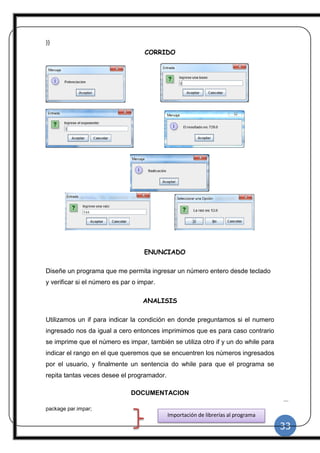 33
|
}}
CORRIDO
ENUNCIADO
Diseñe un programa que me permita ingresar un número entero desde teclado
y verificar si el número es par o impar.
ANALISIS
Utilizamos un if para indicar la condición en donde preguntamos si el numero
ingresado nos da igual a cero entonces imprimimos que es para caso contrario
se imprime que el número es impar, también se utiliza otro if y un do while para
indicar el rango en el que queremos que se encuentren los números ingresados
por el usuario, y finalmente un sentencia do while para que el programa se
repita tantas veces desee el programador.
DOCUMENTACION
package par.impar;
Importación de librerías al programa
 