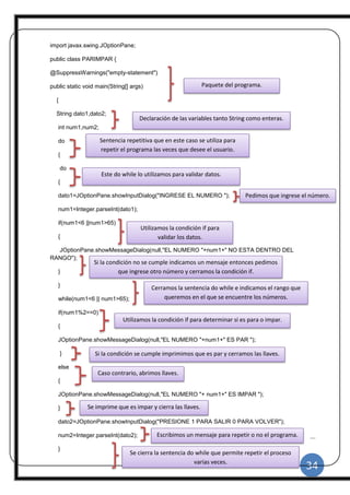 34
|
import javax.swing.JOptionPane;
public class PARIMPAR {
@SuppressWarnings("empty-statement")
public static void main(String[] args)
{
String dato1,dato2;
int num1,num2;
do
{
do
{
dato1=JOptionPane.showInputDialog("INGRESE EL NUMERO ");
num1=Integer.parseInt(dato1);
if(num1<6 ||num1>65)
{
JOptionPane.showMessageDialog(null,"EL NUMERO "+num1+" NO ESTA DENTRO DEL
RANGO");
}
}
while(num1<6 || num1>65);
if(num1%2==0)
{
JOptionPane.showMessageDialog(null,"EL NUMERO "+num1+" ES PAR ");
}
else
{
JOptionPane.showMessageDialog(null,"EL NUMERO "+ num1+" ES IMPAR ");
}
dato2=JOptionPane.showInputDialog("PRESIONE 1 PARA SALIR 0 PARA VOLVER");
num2=Integer.parseInt(dato2);
}
Declaración de las variables tanto String como enteras.
Sentencia repetitiva que en este caso se utiliza para
repetir el programa las veces que desee el usuario.
Este do while lo utilizamos para validar datos.
Pedimos que ingrese el número.
Utilizamos la condición if para
validar los datos.
Si la condición no se cumple indicamos un mensaje entonces pedimos
que ingrese otro número y cerramos la condición if.
Cerramos la sentencia do while e indicamos el rango que
queremos en el que se encuentre los números.
Utilizamos la condición if para determinar si es para o impar.
Si la condición se cumple imprimimos que es par y cerramos las llaves.
Caso contrario, abrimos llaves.
Se imprime que es impar y cierra las llaves.
Escribimos un mensaje para repetir o no el programa.
Se cierra la sentencia do while que permite repetir el proceso
varias veces.
Paquete del programa.
 