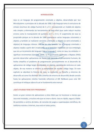 3
|
INTRODUCCIÓN
Java es un lenguaje de programación orientado a objetos, desarrollado por Sun
MicroSystems a principios de la década de 1990. Este lenguaje toma la estructura de
sintaxis (escritura de código fuente) de C y C++ incorporando un modelo de objetos
más simples y eliminando las herramientas de bajo nivel (que suele inducir muchos
errores como la manipulación de punteros en C y C++). El surgimiento de Java es
propiciado porque en la década de 1980 aparecieron varios lenguajes orientados a
objetos y también se realizaron versiones orientadas a objetos (o semi-orientados a
objetos) de lenguajes clásicos. Una de las más famosas fue el lenguaje orientado a
objetos creado a partir del C tradicional; se le llamó C++ indicando con esa simbología
que era un incremento del lenguaje C (en el lenguaje C, como en Java, los símbolos ++
significan incrementar) (Sánchez, 2004). La Programación Orientada a Objetos (POO)
permite desarrollar aplicaciones de forma más parecida al pensamiento humano, de
hecho simplifica el problema de programación (principalmente en el desarrollo de
aplicaciones de código largo) dividiéndolo en objetos, permitiendo centrarse en cada
objeto, de esa manera se elimina la complejidad de escribir código largo. En este
capítulo se abordará la historia de Java, su evolución, su filosofía y entornos de
desarrollo así como los distintos IDEs (interfaz de entorno de desarrollo) desde consola
hasta las aplicaciones móviles haciendo referencia al IDE NetBeans pues este IDE
constituye el enfoque sobre el cual se fundamenta este manual.
¿QUÉ UTILIDAD TIENE ESTE PROGRAMA?
Existe un gran número de aplicaciones y sitios Web que no funcionan a menos que
Java esté instalado, y muchas más que se crean a diario. Java es rápido, seguro y fiable.
De portátiles a centros de datos, de consolas de juegos a superequipos científicos, de
teléfonos móviles a Internet, Java está en todas partes.
 