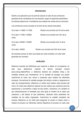 47
|
ENUNCIADO
Diseñe una aplicación que me permita calcular el valor de las comisiones
ganadas de los vendedores de una empresa, según lo siguientes parámetros:
la empresa dispone de 3 vendedores que realizan las ventas de sus vehículos.
Las comisiones se las concede en función de los valores facturados:
Si el valor >= 8000 <=11000 Recibe una comisión de 3% de la venta
Si el valor >11000 <=25000 Recibe una comisión de 4,5% de la
venta
Si el valor >25000 <=45000 Recibe una comisión de 6 % de la
venta
Si el valor >40000 Recibe una comisión de 8,5% de la venta
Se necesita conocer el valor acumulado por cada vendedor y el valor total
generado por comisión
ANÁLISIS
Debemos importar las bibliotecas que vayamos a utilizar en el programa, en
este caso deberemos importar la librería principal (import
javax.swing.JOptionPane ;); Debemos declarar las variables string y las
variables enteras que necesitemos. En la variable de escoger una opción
imprimimos el menú que vamos a presentar para realizar los diferentes
procesos. Convertimos la variable escoger (de string) a entero y asignamos el
valor de correspondiente. Utilizamos un swtich para realizar cada proceso del
menú. En cada case debemos ingresar los dos valores que usaremos para las
operaciones y convertirlos a datos de tipo entero. Llamamos a la variable en
que almacenaremos el resultado que será igual al nombre de la clase que
usaremos y del bloque al que pertenece, ubicando entre paréntesis las
variables de los datos ingresados. Imprimimos la variable resultante del
proceso Utilizamos un do while para preguntar al usuario si desea volver a
realizar el proceso con diferentes valores Repetimos el proceso en cada case
 