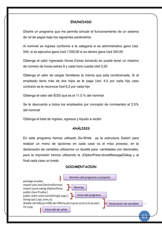 63
|
ENUNCIADO
Diseñe un programa que me permita simular el funcionamiento de un sistema
de rol de pagos bajo los siguientes parámetros:
el nominal se ingresa conforme a la categoría si es administrativo gana Usd.
540, si es ejecutivo gana Usd 1’200,00 si es obrero gana Usd 340,00
Obtenga el valor ingresado Horas Extras tomando en puede tener un máximo
de número de horas extras 8 y cada hora cuesta Usd 3,50
Obtenga el valor de cargas familiares la misma que esta condicionada. Si el
empleado tiene más de dos hijos se le paga Usd. 4,5 por cada hijo caso
contrario se le reconoce Usd 6,2 por cada hijo
Obtenga el valor del IESS que es el 11,5 % del nominal
Se le descuenta a todos los empleados por concepto de comisariato el 2,5%
del nominal
Obtenga el total de ingreso, egresos y líquido a recibir
ANÁLISIS
En este programa hemos utilizado Do-While ya la estructura Switch para
realizar un menú de opciones en cada case va el miso proceso, en la
declaración de variables utilizamos un doublé para cantidades con decimales,
para la impresión hemos utilizando la JOptionPane.showMessageDialog y al
final cada case un break.
DOCUMENTACION
package prueba;
import java.text.DecimalFormat;
import javax.swing.JOptionPane;
public class Prueba {
public static void main(String[] args) {
String opc1,opc,nom,ce;
double ad=540,ej=1200,ob=340,he,ph,h,pi,ie,co,te,ti,st,sp,op1;
int a,op;
Nombre del programa o proyecto
librerías
Declaración de variables
Inicio del programa
Inicio del do-while
 