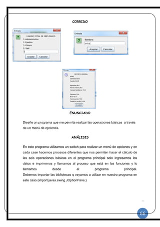 66
|
CORRIDO
ENUNCIADO
Diseñe un programa que me permita realizar las operaciones básicas a través
de un menú de opciones.
ANÁLISIS
En este programa utilizamos un switch para realizar un menú de opciones y en
cada case hacemos procesos diferentes que nos permiten hacer el cálculo de
las seis operaciones básicas en el programa principal solo ingresamos los
datos e imprimimos y llamamos al proceso que está en las funciones y lo
llamamos desde el programa principal.
Debemos importar las bibliotecas q vayamos a utilizar en nuestro programa en
este caso (import javax.swing.JOptionPane;)
 