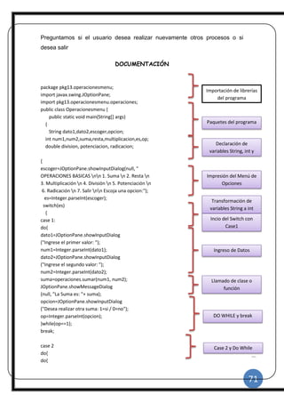 71
|
Preguntamos si el usuario desea realizar nuevamente otros procesos o si
desea salir
DOCUMENTACIÓN
package pkg13.operacionesmenu;
import javax.swing.JOptionPane;
import pkg13.operacionesmenu.operaciones;
public class Operacionesmenu {
public static void main(String[] args)
{
String dato1,dato2,escoger,opcion;
int num1,num2,suma,resta,multiplicacion,es,op;
double division, potenciacion, radicacion;
{
escoger=JOptionPane.showInputDialog(null, "
OPERACIONES BASICAS nn 1. Suma n 2. Resta n
3. Multiplicación n 4. División n 5. Potenciación n
6. Radicación n 7. Salir nn Escoja una opcion:");
es=Integer.parseInt(escoger);
switch(es)
{
case 1:
do{
dato1=JOptionPane.showInputDialog
("Ingrese el primer valor: ");
num1=Integer.parseInt(dato1);
dato2=JOptionPane.showInputDialog
("Ingrese el segundo valor: ");
num2=Integer.parseInt(dato2);
suma=operaciones.sumar(num1, num2);
JOptionPane.showMessageDialog
(null, "La Suma es: "+ suma);
opcion=JOptionPane.showInputDialog
("Desea realizar otra suma: 1=si / 0=no");
op=Integer.parseInt(opcion);
}while(op==1);
break;
case 2
do{
do{
Importación de librerías
del programa
Paquetes del programa
Declaración de
variables String, int y
double
Impresión del Menú de
Opciones
Transformación de
variables String a int
Incio del Switch con
Case1
Ingreso de Datos
Llamado de clase o
función
DO WHILE y break
Case 2 y Do While
 