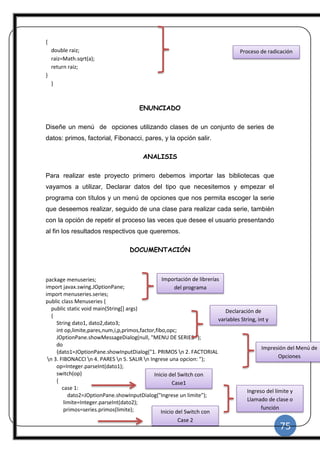75
|
{
double raiz;
raiz=Math.sqrt(a);
return raiz;
}
}
ENUNCIADO
Diseñe un menú de opciones utilizando clases de un conjunto de series de
datos: primos, factorial, Fibonacci, pares, y la opción salir.
ANALISIS
Para realizar este proyecto primero debemos importar las bibliotecas que
vayamos a utilizar, Declarar datos del tipo que necesitemos y empezar el
programa con títulos y un menú de opciones que nos permita escoger la serie
que deseemos realizar, seguido de una clase para realizar cada serie, también
con la opción de repetir el proceso las veces que desee el usuario presentando
al fin los resultados respectivos que queremos.
DOCUMENTACIÓN
package menuseries;
import javax.swing.JOptionPane;
import menuseries.series;
public class Menuseries {
public static void main(String[] args)
{
String dato1, dato2,dato3;
int op,limite,pares,num,i,p,primos,factor,fibo,opc;
JOptionPane.showMessageDialog(null, "MENU DE SERIES ");
do
{dato1=JOptionPane.showInputDialog("1. PRIMOS n 2. FACTORIAL
n 3. FIBONACCI n 4. PARES n 5. SALIR n Ingrese una opcion: ");
op=Integer.parseInt(dato1);
switch(op)
{
case 1:
dato2=JOptionPane.showInputDialog("Ingrese un limite");
limite=Integer.parseInt(dato2);
primos=series.primos(limite);
Proceso de radicación
Importación de librerías
del programa
Declaración de
variables String, int y
double
Impresión del Menú de
Opciones
Inicio del Switch con
Case1
Ingreso del límite y
Llamado de clase o
función
Inicio del Switch con
Case 2
 