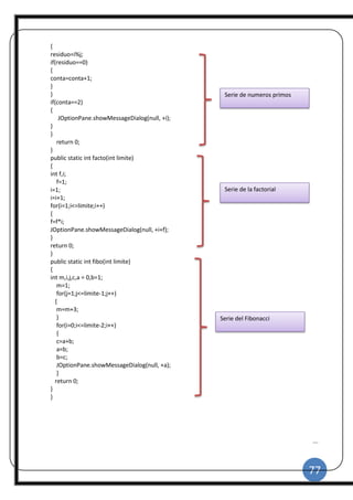 77
|
{
residuo=i%j;
if(residuo==0)
{
conta=conta+1;
}
}
if(conta==2)
{
JOptionPane.showMessageDialog(null, +i);
}
}
return 0;
}
public static int facto(int limite)
{
int f,i;
f=1;
i=1;
i=i+1;
for(i=1;i<=limite;i++)
{
f=f*i;
JOptionPane.showMessageDialog(null, +i+f);
}
return 0;
}
public static int fibo(int limite)
{
int m,i,j,c,a = 0,b=1;
m=1;
for(j=1;j<=limite-1;j++)
{
m=m+3;
}
for(i=0;i<=limite-2;i++)
{
c=a+b;
a=b;
b=c;
JOptionPane.showMessageDialog(null, +a);
}
return 0;
}
}
Serie de numeros primos
Serie de la factorial
Serie del Fibonacci
 