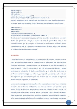 7
|
int numero1 = 3;
int numero2 = 4;
int resultado;
resultado = numero1 + numero2 * 3;
System.out.println (resultado); //esto imprime el valor de 15
según la precedencia de los operadores la multiplicación * tiene mayor prioridad que
la suma +, por lo que primero se ejecuta la multiplicación y luego se realiza la suma.
int numero1 = 3;
int numero2 = 4;
int resultado;
resultado = (numero1 + numero2) * 3;
System.out.println (resultado); //esto imprime el valor de 21
En este caso el resultado cambia ya que primero se evalúan los parámetros que están
dentro del paréntesis y luego se evalúa el resto de parámetros. Una de las
recomendaciones que da java para el desarrollo es el uso de los paréntesis en las
operaciones con más de 3 operandos, así de esta forma el código se hace más legible y
se evitan errores al momento de compilar.
SENTENCIAS
Las sentencias son una representación de una secuencia de acciones que se realizan en
java, la clave fundamental de las sentencias es su punto final que indica que ha
finalizado la sentencia y puede continuar con la siguiente, el indicador utilizado es el
signo de punto y coma (;). Contamos en java con sentencias que pueden ir desde
sentencias de asignación, de bucles, condicionales, y de salto. Las sentencias se
conforman comúnmente por una instancia, y un operador, un ejemplo es la sentencia
de asignación que se conforma por una instancia de una variable, el signo de
asignación y una expresión, un ejemplo es:
Las sentencias de asignación son aquellas en las que se asigna un valor a una variable o
constante. Las sentencias condicionales son las que expresan una condición para
definir el flujo de ejecución del programa, entre ellas tenemos if-else y switch. Las
sentencias de bucles se encargar de realizar una acción cierta cantidad de tiempo
dado, o hasta que se cumpla con una condición, entre ellas tenemos el while, do-while,
y for. Las sentencias de salto llevan al compilador a un punto específico del programa o
 