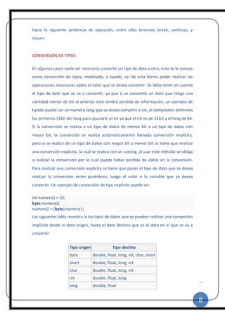 8
|
hacia la siguiente sentencia de ejecución, entre ellas tenemos break, continue, y
return.
CONVERSIÓN DE TIPOS
En algunos casos suele ser necesario convertir un tipo de dato a otro, esto se le conoce
como conversión de tipos, modelado, o tipado, así de esta forma poder realizar las
operaciones necesarias sobre el valor que se desea convertir. Se debe tener en cuenta
el tipo de dato que se va a convertir, ya que si se convierte un dato que tenga una
cantidad menor de bit al anterior este tendrá perdida de información, un ejemplo de
tipado puede ser un número long que se desea convertir a int, el compilador eliminara
los primeros 32bit del long para ajustarlo al int ya que el int es de 32bit y el long de 64.
Si la conversión se realiza a un tipo de datos de menos bit a un tipo de datos con
mayor bit, la conversión se realiza automáticamente llamada conversión implícita,
pero si se realiza de un tipo de datos con mayor bit a menor bit se tiene que realizar
una conversión explicita, la cual se realiza con un casting, al usar este método se obliga
a realizar la conversión por lo cual puede haber perdida de datos en la conversión.
Para realizar una conversión explicita se tiene que poner el tipo de dato que se desea
realizar la conversión entre paréntesis, luego el valor o la variable que se desea
convertir. Un ejemplo de conversión de tipo explicito puede ser:
Int numero1 = 32;
byte numero2;
numero2 = (byte) numero1;
Las siguiente tabla muestra la los tipos de datos que se pueden realizar una conversión
implícita desde el dato origen, hasta el dato destino que es el dato en el que se va a
convertir.
Tipo origen Tipo destino
byte double, float, long, int, char, short
short double, float, long, int
char double, float, long, int
int double, float, long
long double, float
 