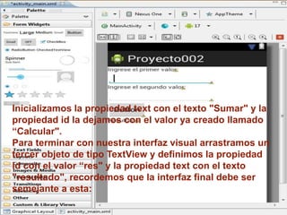 Inicializamos la propiedad text con el texto "Sumar" y la
propiedad id la dejamos con el valor ya creado llamado
“Calcular".
Para terminar con nuestra interfaz visual arrastramos un
tercer objeto de tipo TextView y definimos la propiedad
id con el valor “res" y la propiedad text con el texto
"resultado", recordemos que la interfaz final debe ser
semejante a esta:
 