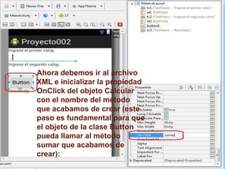 Ahora debemos ir al archivo
XML e inicializar la propiedad
OnClick del objeto Calcular
con el nombre del método
que acabamos de crear (este
paso es fundamental para que
el objeto de la clase Button
pueda llamar al método
sumar que acabamos de
crear):
 