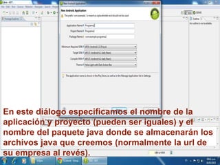 En este diálogo especificamos el nombre de la
aplicación y proyecto (pueden ser iguales) y el
nombre del paquete java donde se almacenarán los
archivos java que creemos (normalmente la url de
su empresa al revés).
 