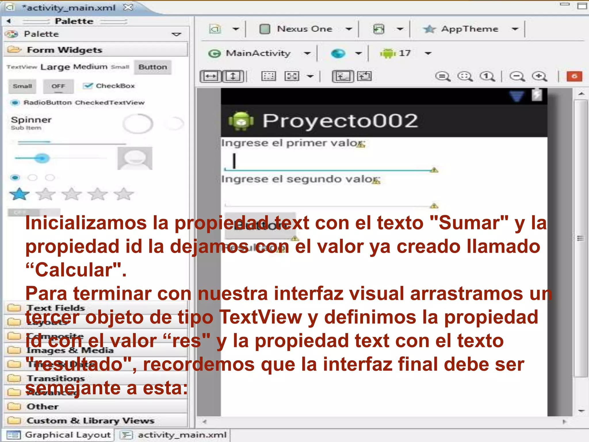 Inicializamos la propiedad text con el texto "Sumar" y la
propiedad id la dejamos con el valor ya creado llamado
“Calcular".
Para terminar con nuestra interfaz visual arrastramos un
tercer objeto de tipo TextView y definimos la propiedad
id con el valor “res" y la propiedad text con el texto
"resultado", recordemos que la interfaz final debe ser
semejante a esta:
 