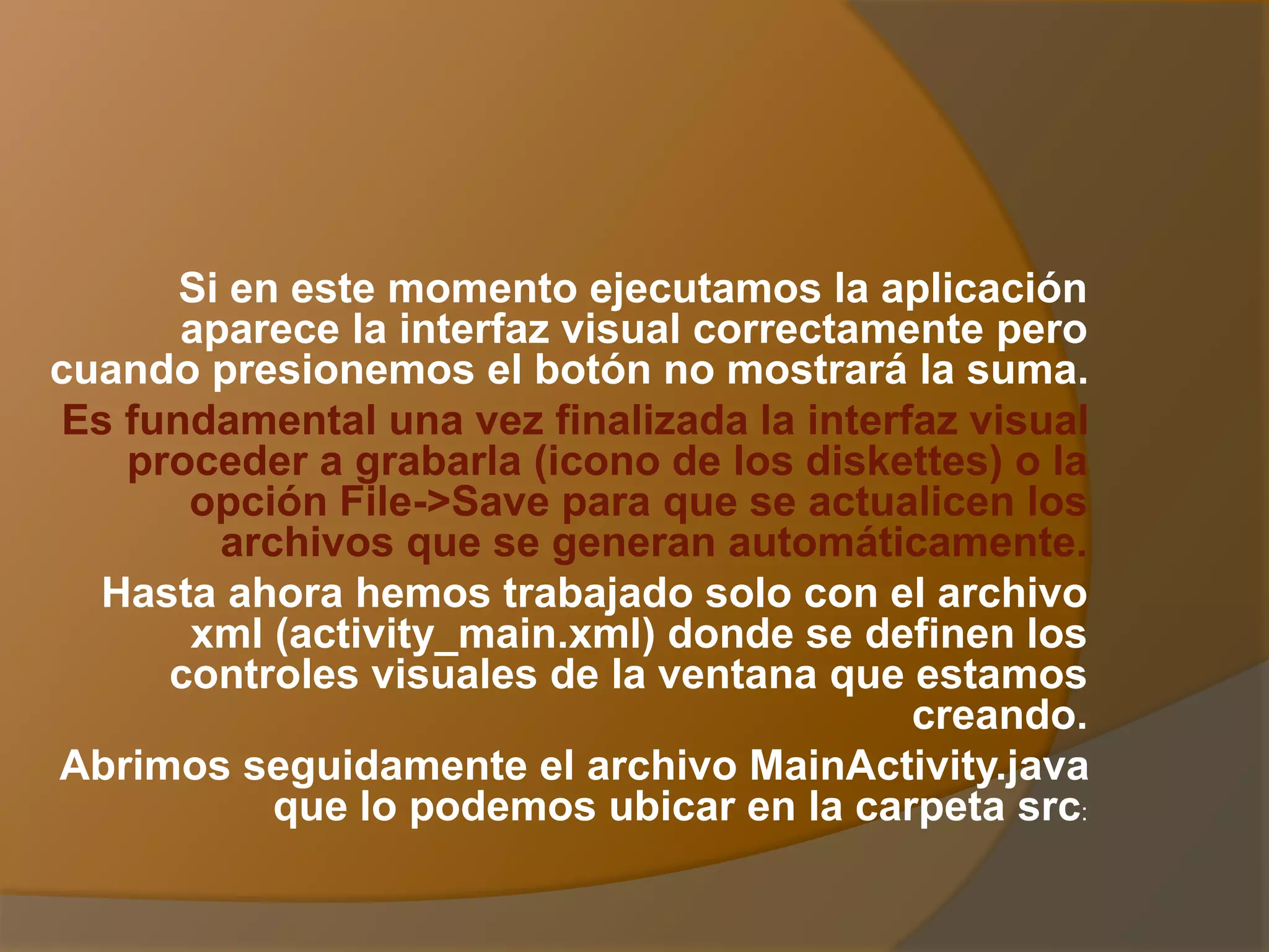 Si en este momento ejecutamos la aplicación
aparece la interfaz visual correctamente pero
cuando presionemos el botón no mostrará la suma.
Es fundamental una vez finalizada la interfaz visual
proceder a grabarla (icono de los diskettes) o la
opción File->Save para que se actualicen los
archivos que se generan automáticamente.
Hasta ahora hemos trabajado solo con el archivo
xml (activity_main.xml) donde se definen los
controles visuales de la ventana que estamos
creando.
Abrimos seguidamente el archivo MainActivity.java
que lo podemos ubicar en la carpeta src:
 