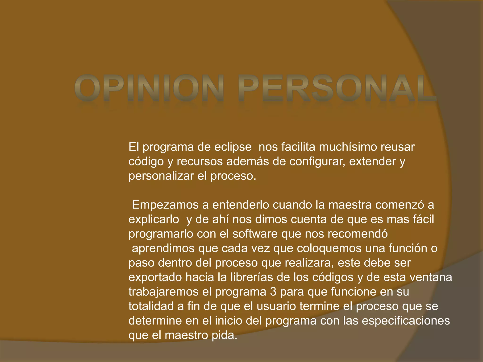 El programa de eclipse nos facilita muchísimo reusar
código y recursos además de configurar, extender y
personalizar el proceso.
Empezamos a entenderlo cuando la maestra comenzó a
explicarlo y de ahí nos dimos cuenta de que es mas fácil
programarlo con el software que nos recomendó
aprendimos que cada vez que coloquemos una función o
paso dentro del proceso que realizara, este debe ser
exportado hacia la librerías de los códigos y de esta ventana
trabajaremos el programa 3 para que funcione en su
totalidad a fin de que el usuario termine el proceso que se
determine en el inicio del programa con las especificaciones
que el maestro pida.
 