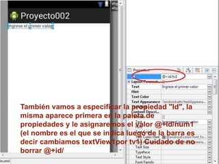 También vamos a especificar la propiedad "Id", la
misma aparece primera en la paleta de
propiedades y le asignaremos el valor @+id/num1
(el nombre es el que se indica luego de la barra es
decir cambiamos textView1por tv1) Cuidado de no
borrar @+id/
 