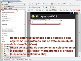 Hemos entonces asignado como nombre a este
objeto: tv1 (recordemos que se trata de un objeto
de la clase TextView)
Ahora de la paleta de componentes seleccionamos
la pestaña "Text Fields" y arrastramos el primero
(el que tiene la etiqueta abc)
 
