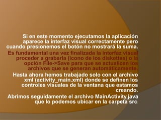 Si en este momento ejecutamos la aplicación
aparece la interfaz visual correctamente pero
cuando presionemos el botón no mostrará la suma.
Es fundamental una vez finalizada la interfaz visual
proceder a grabarla (icono de los diskettes) o la
opción File->Save para que se actualicen los
archivos que se generan automáticamente.
Hasta ahora hemos trabajado solo con el archivo
xml (activity_main.xml) donde se definen los
controles visuales de la ventana que estamos
creando.
Abrimos seguidamente el archivo MainActivity.java
que lo podemos ubicar en la carpeta src:
 
