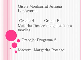 Gisela Montserrat Arriaga
Landaverde
Grado: 4 Grupo: B
Materia: Desarrolla aplicaciones
móviles.
Trabajo: Programa 2
Maestra: Margarita Romero
 