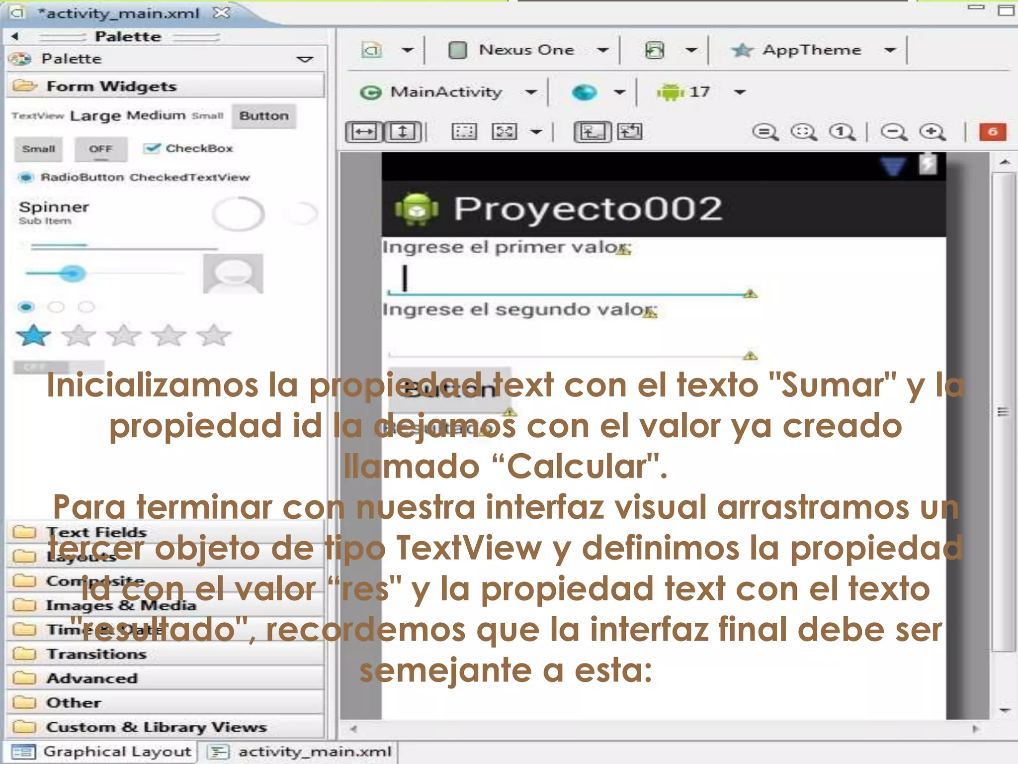 Inicializamos la propiedad text con el texto "Sumar" y la
propiedad id la dejamos con el valor ya creado
llamado “Calcular".
Para terminar con nuestra interfaz visual arrastramos un
tercer objeto de tipo TextView y definimos la propiedad
id con el valor “res" y la propiedad text con el texto
"resultado", recordemos que la interfaz final debe ser
semejante a esta:
 