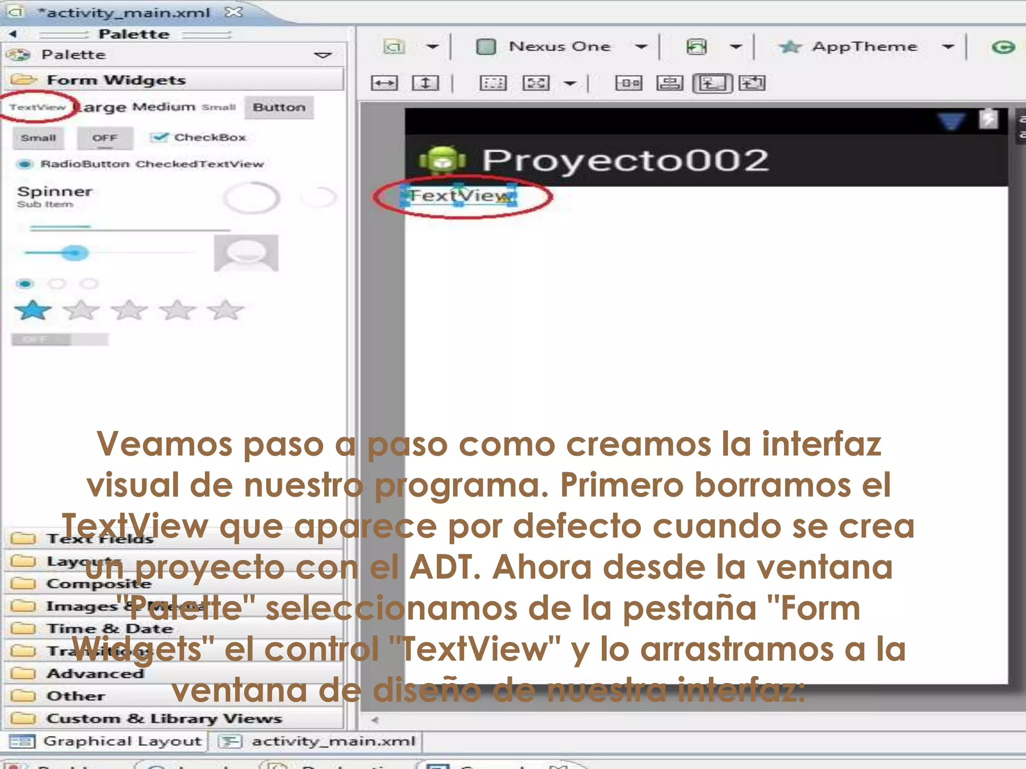 Veamos paso a paso como creamos la interfaz
visual de nuestro programa. Primero borramos el
TextView que aparece por defecto cuando se crea
un proyecto con el ADT. Ahora desde la ventana
"Palette" seleccionamos de la pestaña "Form
Widgets" el control "TextView" y lo arrastramos a la
ventana de diseño de nuestra interfaz:
 