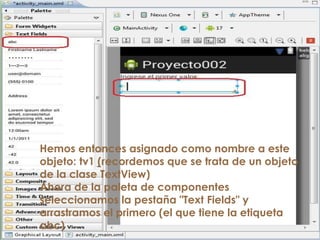 Hemos entonces asignado como nombre a este
objeto: tv1 (recordemos que se trata de un objeto
de la clase TextView)
Ahora de la paleta de componentes
seleccionamos la pestaña "Text Fields" y
arrastramos el primero (el que tiene la etiqueta
abc)
 