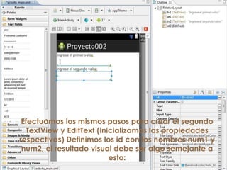 Efectuamos los mismos pasos para crear el segundo
TextView y EditText (inicializamos las propiedades
respectivas) Definimos los id con los nombres num1 y
num2, el resultado visual debe ser algo semejante a
esto:
 