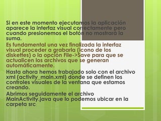 Si en este momento ejecutamos la aplicación
aparece la interfaz visual correctamente pero
cuando presionemos el botón no mostrará la
suma.
Es fundamental una vez finalizada la interfaz
visual proceder a grabarla (icono de los
diskettes) o la opción File->Save para que se
actualicen los archivos que se generan
automáticamente.
Hasta ahora hemos trabajado solo con el archivo
xml (activity_main.xml) donde se definen los
controles visuales de la ventana que estamos
creando.
Abrimos seguidamente el archivo
MainActivity.java que lo podemos ubicar en la
carpeta src:
 