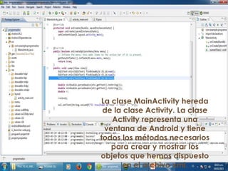 La clase MainActivity hereda
de la clase Activity. La clase
Activity representa una
ventana de Android y tiene
todos los métodos necesarios
para crear y mostrar los
objetos que hemos dispuesto
en el archivo xml.
 