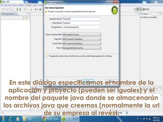 En este diálogo especificamos el nombre de la
aplicación y proyecto (pueden ser iguales) y el
nombre del paquete java donde se almacenarán
los archivos java que creemos (normalmente la url
de su empresa al revés).
 