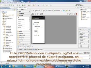 En la celda inferior con la etiqueta LogCat nos
aparecerá el proceso de nuestro programa, ahí
mismo nos mostrara si existen problemas en dicho
programa.
 