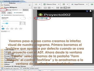 Veamos paso a paso como creamos la interfaz
visual de nuestro programa. Primero borramos el
TextView que aparece por defecto cuando se crea
un proyecto con el ADT. Ahora desde la ventana
"Palette" seleccionamos de la pestaña "Form
Widgets" el control "TextView" y lo arrastramos a la
ventana de diseño de nuestra interfaz:
 