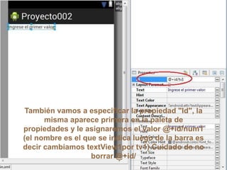 También vamos a especificar la propiedad "Id", la
misma aparece primera en la paleta de
propiedades y le asignaremos el valor @+id/num1
(el nombre es el que se indica luego de la barra es
decir cambiamos textView1por tv1) Cuidado de no
borrar @+id/
 