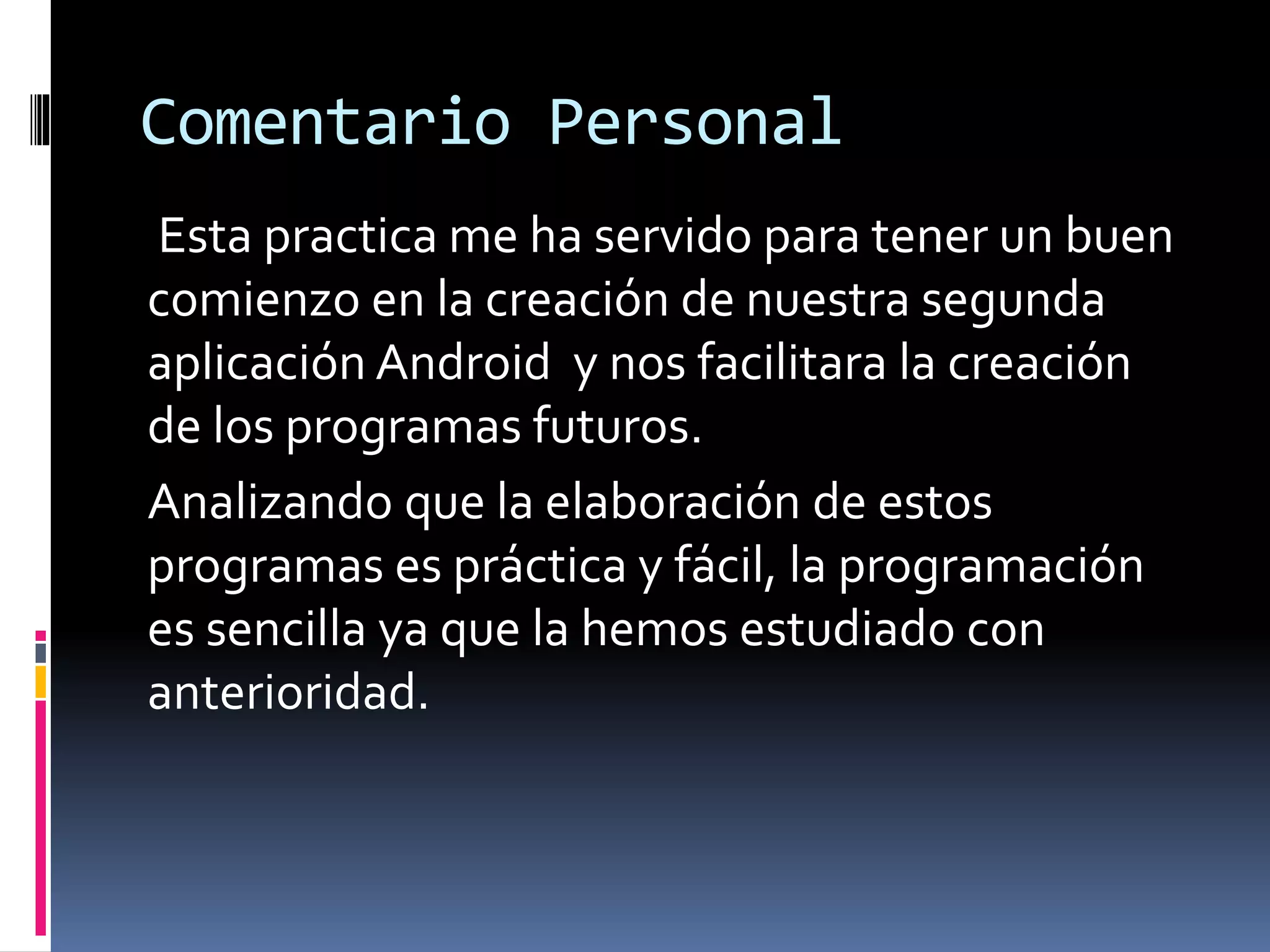 Comentario Personal
Esta practica me ha servido para tener un buen
comienzo en la creación de nuestra segunda
aplicación Android y nos facilitara la creación
de los programas futuros.
Analizando que la elaboración de estos
programas es práctica y fácil, la programación
es sencilla ya que la hemos estudiado con
anterioridad.
 