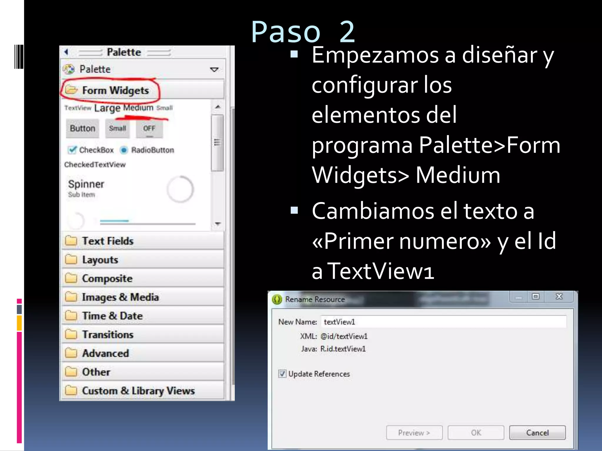 Paso 2
 Empezamos a diseñar y
configurar los
elementos del
programa Palette>Form
Widgets> Medium
 Cambiamos el texto a
«Primer numero» y el Id
aTextView1
 