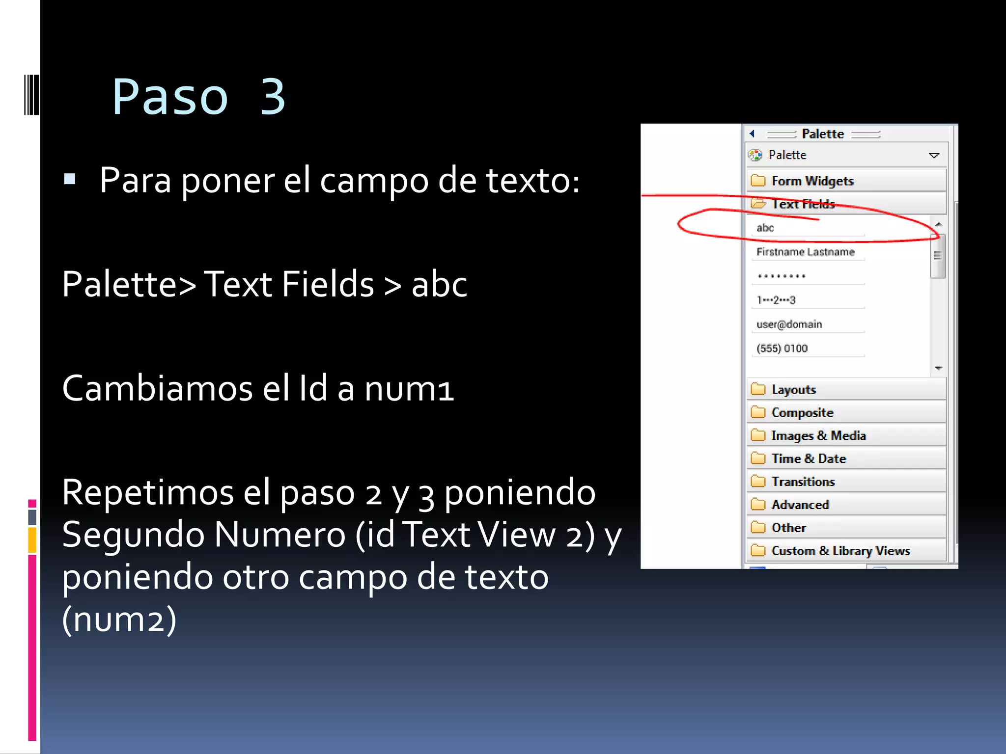Paso 3
 Para poner el campo de texto:
Palette>Text Fields > abc
Cambiamos el Id a num1
Repetimos el paso 2 y 3 poniendo
Segundo Numero (idTextView 2) y
poniendo otro campo de texto
(num2)
 
