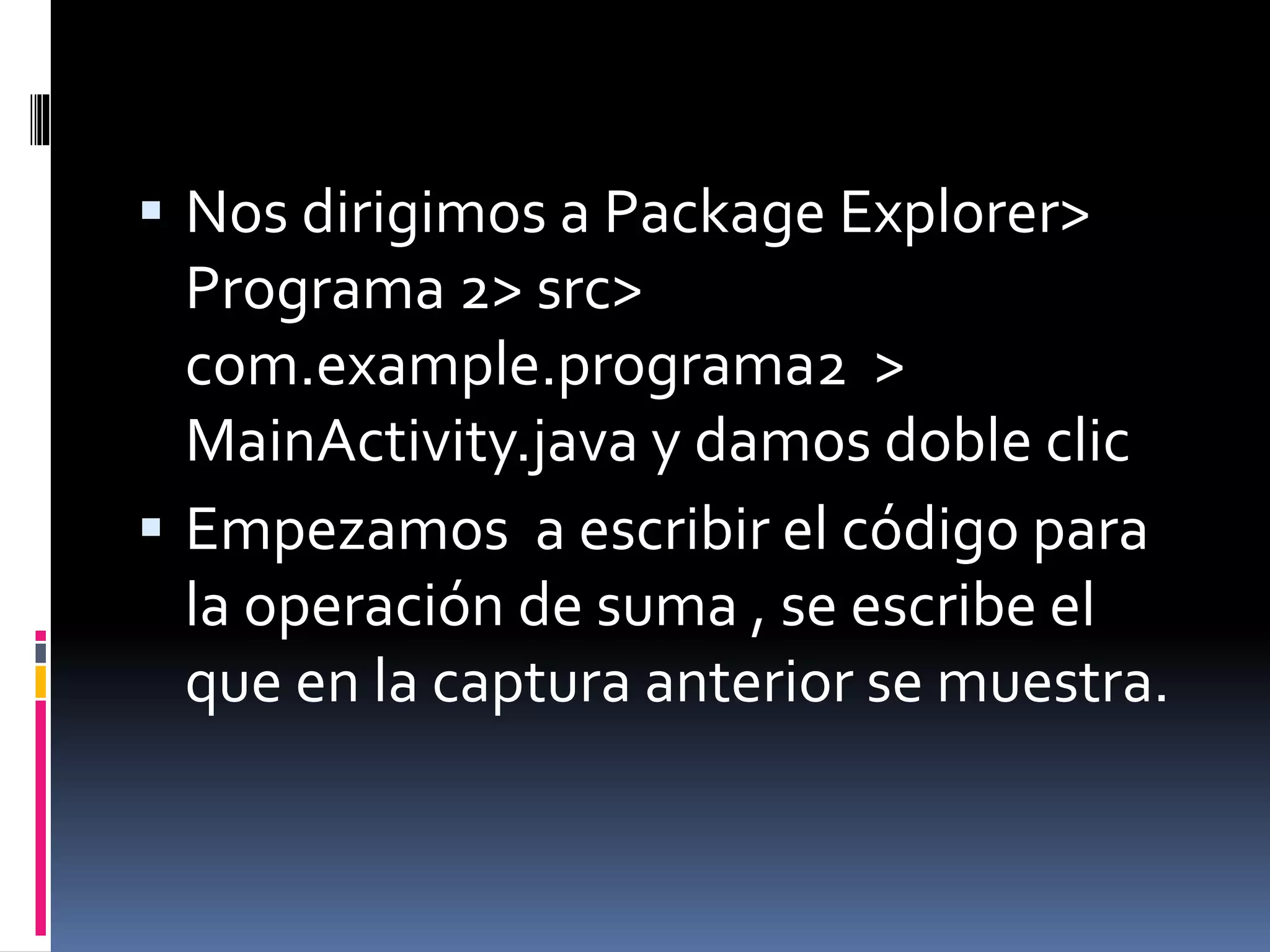  Nos dirigimos a Package Explorer>
Programa 2> src>
com.example.programa2 >
MainActivity.java y damos doble clic
 Empezamos a escribir el código para
la operación de suma , se escribe el
que en la captura anterior se muestra.
 