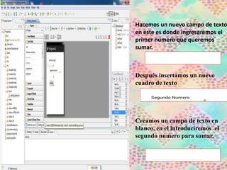 Hacemos un nuevo campo de texto
en este es donde ingresaremos el
primer numero que queremos
sumar.
Después insertamos un nuevo
cuadro de texto
Creamos un campo de texto en
blanco, en el introduciremos el
segundo numero para sumar.
 