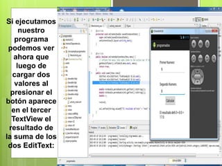 Si ejecutamos
nuestro
programa
podemos ver
ahora que
luego de
cargar dos
valores al
presionar el
botón aparece
en el tercer
TextView el
resultado de
la suma de los
dos EditText:
 