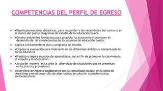 COMPETENCIAS DEL PERFIL DE EGRESO
 •Diseña planeaciones didácticas, para responder a las necesidades del contexto en
el marco del plan y programas de estudio de la educación básica.
 •Genera ambientes formativos para propiciar la autonomía y promover el
desarrollo de las competencias de los alumnos de educación básica.
 •Aplica críticamente el plan y programa de estudio.
 •Emplea la evaluación para intervenir en los diferentes ámbitos y momentosde la
tarea educativa.
 •Propicia y regula espacios de aprendizaje, con el fin de promover la convivencia,
el respeto y la aceptación.
 •Actúa de manera ética ante la diversidad de situaciones que se presentan
en la práctica profesional.
 •Interviene de manera colaborativa con la comunidad escolar, en la toma de
decisiones y en el desarrollo de alternativas de solución a problemáticas
socioeducativas.
 