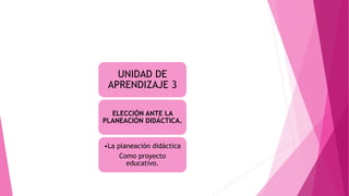 UNIDAD DE
APRENDIZAJE 3
ELECCIÓN ANTE LA
PLANEACIÓN DIDÁCTICA.
•La planeación didáctica
Como proyecto
educativo.
 