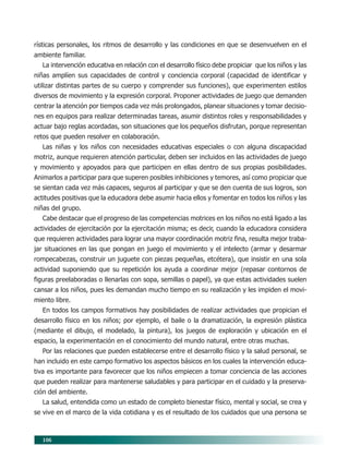 106
rísticas personales, los ritmos de desarrollo y las condiciones en que se desenvuelven en el
ambiente familiar.
La intervención educativa en relación con el desarrollo físico debe propiciar que los niños y las
niñas amplíen sus capacidades de control y conciencia corporal (capacidad de identificar y
utilizar distintas partes de su cuerpo y comprender sus funciones), que experimenten estilos
diversos de movimiento y la expresión corporal. Proponer actividades de juego que demanden
centrar la atención por tiempos cada vez más prolongados, planear situaciones y tomar decisio-
nes en equipos para realizar determinadas tareas, asumir distintos roles y responsabilidades y
actuar bajo reglas acordadas, son situaciones que los pequeños disfrutan, porque representan
retos que pueden resolver en colaboración.
Las niñas y los niños con necesidades educativas especiales o con alguna discapacidad
motriz, aunque requieren atención particular, deben ser incluidos en las actividades de juego
y movimiento y apoyados para que participen en ellas dentro de sus propias posibilidades.
Animarlos a participar para que superen posibles inhibiciones y temores, así como propiciar que
se sientan cada vez más capaces, seguros al participar y que se den cuenta de sus logros, son
actitudes positivas que la educadora debe asumir hacia ellos y fomentar en todos los niños y las
niñas del grupo.
Cabe destacar que el progreso de las competencias motrices en los niños no está ligado a las
actividades de ejercitación por la ejercitación misma; es decir, cuando la educadora considera
que requieren actividades para lograr una mayor coordinación motriz fina, resulta mejor traba-
jar situaciones en las que pongan en juego el movimiento y el intelecto (armar y desarmar
rompecabezas, construir un juguete con piezas pequeñas, etcétera), que insistir en una sola
actividad suponiendo que su repetición los ayuda a coordinar mejor (repasar contornos de
figuras preelaboradas o llenarlas con sopa, semillas o papel), ya que estas actividades suelen
cansar a los niños, pues les demandan mucho tiempo en su realización y les impiden el movi-
miento libre.
En todos los campos formativos hay posibilidades de realizar actividades que propician el
desarrollo físico en los niños; por ejemplo, el baile o la dramatización, la expresión plástica
(mediante el dibujo, el modelado, la pintura), los juegos de exploración y ubicación en el
espacio, la experimentación en el conocimiento del mundo natural, entre otras muchas.
Por las relaciones que pueden establecerse entre el desarrollo físico y la salud personal, se
han incluido en este campo formativo los aspectos básicos en los cuales la intervención educa-
tiva es importante para favorecer que los niños empiecen a tomar conciencia de las acciones
que pueden realizar para mantenerse saludables y para participar en el cuidado y la preserva-
ción del ambiente.
La salud, entendida como un estado de completo bienestar físico, mental y social, se crea y
se vive en el marco de la vida cotidiana y es el resultado de los cuidados que una persona se
09/PEP/CAMPOS-3 6/21/04, 5:17 PM106
 