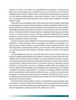 107
dispensa a sí misma y a los demás, de la capacidad de tomar decisiones y controlar la vida
propia, así como de asegurar que la sociedad en la que se vive ofrezca a sus miembros la
posibilidad de gozar de buen estado de salud. La promoción de la salud implica que las niñas y
los niños aprendan, desde pequeños, a actuar para mejorarla y a tener un mejor control de
ella, y que adquieran ciertas bases para lograr a futuro estilos de vida saludables en el ámbito
personal y social.
Crear estilos de vida saludables también implica desarrollar formas de relación responsables
y comprometidas con el medio; fomentar actitudes de cuidado y participación cotidiana, enten-
diendo a ésta como un estilo de vida que contribuye a evitar el deterioro y a prevenir problemas
ambientales que afectan la salud personal y colectiva. Para que las niñas y los niños compren-
dan que el cuidado del ambiente se logra actuando, la educadora debe propiciar que aprendan
a hacer un uso racional de los recursos naturales, practicando habitualmente las medidas
necesarias y no sólo en relación con programas específicos (campañas de reciclado, siembra de
árboles, recolección de basura, entre otras).
Aunque la escuela no puede modificar de manera directa las condiciones de vida familiares,
económicas y sociales de quienes asisten al preescolar, cuya influencia es importante en su
estado de salud, sí puede contribuir a que comprendan por qué es importante practicar medi-
das de seguridad, de salud personal y colectiva, y a que aprendan a tomar decisiones que estén
a su alcance para prevenir enfermedades y accidentes, cuidarse a sí mismos y evitar ponerse
en riesgo.
Las oportunidades para conversar y aprender sobre temas como las formas de vida en la
familia, los problemas ambientales de la comunidad y su impacto en la salud personal, las enfer-
medades más frecuentes que pueden afectarlos, sus causas y modos de prevenirlas o evitarlas,
y la importancia de practicar hábitos de cuidado personal contribuyen a que los niños se formen
conciencia sobre la importancia de la salud, si se les permite acercarse a información científica
accesible a su comprensión y cercana a su realidad. Se pueden utilizar, por ejemplo, libros,
revistas, videos (cuando haya equipo y cintas apropiadas) u otro tipo de recursos con imágenes
a propósito de las cuales puedan observar y, con apoyo de la educadora, obtener información
sobre las características de enfermedades infantiles comunes, sus síntomas y las opciones de
prevención. Si los niños comprenden por qué son importantes los hábitos de higiene, su prác-
tica habitual se va tornando consciente y deja de ser para ellos sólo una rutina impuesta por los
adultos, tal vez carente de sentido.
De esta manera los alumnos podrán, con base en la comprensión, pensar y proponer accio-
nes en las que sí están en condiciones de participar, y promover la participación de los demás
(conversar con sus familiares, elaborar sus propios carteles con mensajes que ellos propongan,
practicar habitualmente medidas de higiene y de cuidado de sí mismos).
09/PEP/CAMPOS-3 6/21/04, 5:17 PM107
 