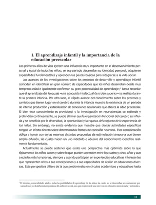 11
1. El aprendizaje infantil y la importancia de la
educación preescolar
Los primeros años de vida ejercen una influencia muy importante en el desenvolvimiento per-
sonal y social de todos los niños; en ese periodo desarrollan su identidad personal, adquieren
capacidades fundamentales y aprenden las pautas básicas para integrarse a la vida social.
Los avances de las investigaciones sobre los procesos de desarrollo y aprendizaje infantil
coinciden en identificar un gran número de capacidades que los niños desarrollan desde muy
temprana edad e igualmente confirman su gran potencialidad de aprendizaje;5
basta recordar
que el aprendizaje del lenguaje –una conquista intelectual de orden superior– se realiza duran-
te la primera infancia. Por otro lado, el rápido avance del conocimiento sobre los procesos y
cambios que tienen lugar en el cerebro durante la infancia muestra la existencia de un periodo
de intensa producción y estabilización de conexiones neuronales que abarca la edad preescolar.
Si bien este conocimiento es provisional y la investigación en neurociencias se extiende y
profundiza continuamente, se puede afirmar que la organización funcional del cerebro es influi-
da y se beneficia por la diversidad, la oportunidad y la riqueza del conjunto de la experiencia de
los niños. Sin embargo, no existe evidencia que muestre que ciertas actividades específicas
tengan un efecto directo sobre determinadas formas de conexión neuronal. Esta consideración
obliga a tomar con serias reservas distintas propuestas de estimulación temprana que tienen
amplia difusión, las cuales hacen un uso indebido o abusivo del conocimiento científico real-
mente fundamentado.
Actualmente se puede sostener que existe una perspectiva más optimista sobre lo que
típicamente los niños saben y sobre lo que pueden aprender entre los cuatro y cinco años y aun
a edades más tempranas, siempre y cuando participen en experiencias educativas interesantes
que representen retos a sus concepciones y a sus capacidades de acción en situaciones diver-
sas. Esta perspectiva difiere de la que predominaba en círculos académicos y educativos hasta
5
El término potencialidades alude a todas las posibilidades de aprendizaje de los niños, las cuales no se desarrollan necesariamente por
naturaleza o por la influencia espontánea del ambiente social, sino que requieren de una intervención educativa intencionada y sistemática.
03/PEP/FUNDAMENTOS 6/21/04, 5:14 PM11
 