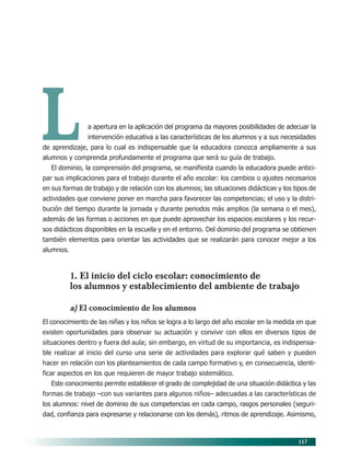 117
a apertura en la aplicación del programa da mayores posibilidades de adecuar la
intervención educativa a las características de los alumnos y a sus necesidades
de aprendizaje, para lo cual es indispensable que la educadora conozca ampliamente a sus
alumnos y comprenda profundamente el programa que será su guía de trabajo.
El dominio, la comprensión del programa, se manifiesta cuando la educadora puede antici-
par sus implicaciones para el trabajo durante el año escolar: los cambios o ajustes necesarios
en sus formas de trabajo y de relación con los alumnos; las situaciones didácticas y los tipos de
actividades que conviene poner en marcha para favorecer las competencias; el uso y la distri-
bución del tiempo durante la jornada y durante periodos más amplios (la semana o el mes),
además de las formas o acciones en que puede aprovechar los espacios escolares y los recur-
sos didácticos disponibles en la escuela y en el entorno. Del dominio del programa se obtienen
también elementos para orientar las actividades que se realizarán para conocer mejor a los
alumnos.
1. El inicio del ciclo escolar: conocimiento de
los alumnos y establecimiento del ambiente de trabajo
a) El conocimiento de los alumnos
El conocimiento de las niñas y los niños se logra a lo largo del año escolar en la medida en que
existen oportunidades para observar su actuación y convivir con ellos en diversos tipos de
situaciones dentro y fuera del aula; sin embargo, en virtud de su importancia, es indispensa-
ble realizar al inicio del curso una serie de actividades para explorar qué saben y pueden
hacer en relación con los planteamientos de cada campo formativo y, en consecuencia, identi-
ficar aspectos en los que requieren de mayor trabajo sistemático.
Este conocimiento permite establecer el grado de complejidad de una situación didáctica y las
formas de trabajo –con sus variantes para algunos niños– adecuadas a las características de
los alumnos: nivel de dominio de sus competencias en cada campo, rasgos personales (seguri-
dad, confianza para expresarse y relacionarse con los demás), ritmos de aprendizaje. Asimismo,
L
10/PEP/ORGANIZACIÓN 6/21/04, 5:18 PM117
 