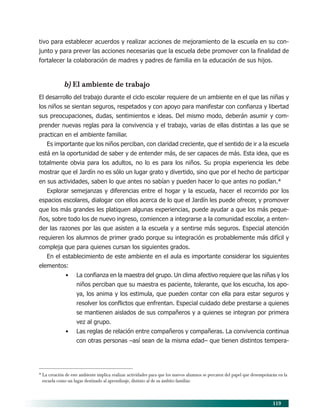119
tivo para establecer acuerdos y realizar acciones de mejoramiento de la escuela en su con-
junto y para prever las acciones necesarias que la escuela debe promover con la finalidad de
fortalecer la colaboración de madres y padres de familia en la educación de sus hijos.
b) El ambiente de trabajo
El desarrollo del trabajo durante el ciclo escolar requiere de un ambiente en el que las niñas y
los niños se sientan seguros, respetados y con apoyo para manifestar con confianza y libertad
sus preocupaciones, dudas, sentimientos e ideas. Del mismo modo, deberán asumir y com-
prender nuevas reglas para la convivencia y el trabajo, varias de ellas distintas a las que se
practican en el ambiente familiar.
Es importante que los niños perciban, con claridad creciente, que el sentido de ir a la escuela
está en la oportunidad de saber y de entender más, de ser capaces de más. Esta idea, que es
totalmente obvia para los adultos, no lo es para los niños. Su propia experiencia les debe
mostrar que el Jardín no es sólo un lugar grato y divertido, sino que por el hecho de participar
en sus actividades, saben lo que antes no sabían y pueden hacer lo que antes no podían.*
Explorar semejanzas y diferencias entre el hogar y la escuela, hacer el recorrido por los
espacios escolares, dialogar con ellos acerca de lo que el Jardín les puede ofrecer, y promover
que los más grandes les platiquen algunas experiencias, puede ayudar a que los más peque-
ños, sobre todo los de nuevo ingreso, comiencen a integrarse a la comunidad escolar, a enten-
der las razones por las que asisten a la escuela y a sentirse más seguros. Especial atención
requieren los alumnos de primer grado porque su integración es probablemente más difícil y
compleja que para quienes cursan los siguientes grados.
En el establecimiento de este ambiente en el aula es importante considerar los siguientes
elementos:
• La confianza en la maestra del grupo. Un clima afectivo requiere que las niñas y los
niños perciban que su maestra es paciente, tolerante, que los escucha, los apo-
ya, los anima y los estimula, que pueden contar con ella para estar seguros y
resolver los conflictos que enfrentan. Especial cuidado debe prestarse a quienes
se mantienen aislados de sus compañeros y a quienes se integran por primera
vez al grupo.
• Las reglas de relación entre compañeros y compañeras. La convivencia continua
con otras personas –así sean de la misma edad– que tienen distintos tempera-
* La creación de este ambiente implica realizar actividades para que los nuevos alumnos se percaten del papel que desempeñarán en la
escuela como un lugar destinado al aprendizaje, distinto al de su ámbito familiar.
10/PEP/ORGANIZACIÓN 6/21/04, 5:18 PM119
 