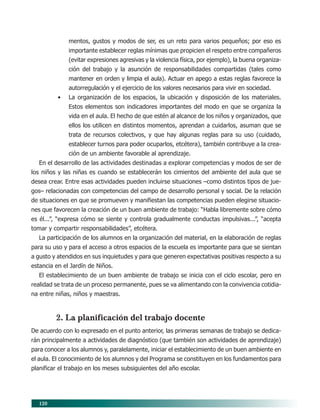 120
mentos, gustos y modos de ser, es un reto para varios pequeños; por eso es
importante establecer reglas mínimas que propicien el respeto entre compañeros
(evitar expresiones agresivas y la violencia física, por ejemplo), la buena organiza-
ción del trabajo y la asunción de responsabilidades compartidas (tales como
mantener en orden y limpia el aula). Actuar en apego a estas reglas favorece la
autorregulación y el ejercicio de los valores necesarios para vivir en sociedad.
• La organización de los espacios, la ubicación y disposición de los materiales.
Estos elementos son indicadores importantes del modo en que se organiza la
vida en el aula. El hecho de que estén al alcance de los niños y organizados, que
ellos los utilicen en distintos momentos, aprendan a cuidarlos, asuman que se
trata de recursos colectivos, y que hay algunas reglas para su uso (cuidado,
establecer turnos para poder ocuparlos, etcétera), también contribuye a la crea-
ción de un ambiente favorable al aprendizaje.
En el desarrollo de las actividades destinadas a explorar competencias y modos de ser de
los niños y las niñas es cuando se establecerán los cimientos del ambiente del aula que se
desea crear. Entre esas actividades pueden incluirse situaciones –como distintos tipos de jue-
gos– relacionadas con competencias del campo de desarrollo personal y social. De la relación
de situaciones en que se promueven y manifiestan las competencias pueden elegirse situacio-
nes que favorecen la creación de un buen ambiente de trabajo: “Habla libremente sobre cómo
es él...”, “expresa cómo se siente y controla gradualmente conductas impulsivas...”, “acepta
tomar y compartir responsabilidades”, etcétera.
La participación de los alumnos en la organización del material, en la elaboración de reglas
para su uso y para el acceso a otros espacios de la escuela es importante para que se sientan
a gusto y atendidos en sus inquietudes y para que generen expectativas positivas respecto a su
estancia en el Jardín de Niños.
El establecimiento de un buen ambiente de trabajo se inicia con el ciclo escolar, pero en
realidad se trata de un proceso permanente, pues se va alimentando con la convivencia cotidia-
na entre niñas, niños y maestras.
2. La planificación del trabajo docente
De acuerdo con lo expresado en el punto anterior, las primeras semanas de trabajo se dedica-
rán principalmente a actividades de diagnóstico (que también son actividades de aprendizaje)
para conocer a los alumnos y, paralelamente, iniciar el establecimiento de un buen ambiente en
el aula. El conocimiento de los alumnos y del Programa se constituyen en los fundamentos para
planificar el trabajo en los meses subsiguientes del año escolar.
10/PEP/ORGANIZACIÓN 6/21/04, 5:18 PM120
 