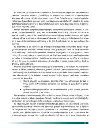121
La promoción del desarrollo de competencias de comunicación, cognitivas, socioafectivas y
motrices, como se ha señalado, no está sujeta necesariamente a una secuencia preestablecida
y tampoco a formas de trabajo determinadas y específicas. De hecho, en la experiencia cotidia-
na los niños desarrollan y ponen en juego muchas competencias; la función educativa del Jardín
de Niños consiste en promover su desarrollo tomando como punto de partida el nivel de dominio
que poseen respecto a ellas.
El logro de algunas competencias (por ejemplo, “interpretar el contenido de un texto” o “utili-
zar los principios del conteo...”) requiere de actividades específicas y continuas. En cambio el
logro de otras (por ejemplo, las capacidades de movimiento y coordinación, el respeto a las reglas
o el desarrollo de la autoestima y la autonomía) depende principalmente de las formas de relación
en el aula, de la organización del trabajo y del tipo de actividades en las que participen los
alumnos.
La experiencia y los resultados de investigaciones recientes en el ámbito de la pedago-
gía indican que no existe una forma o método único que resuelva todas las necesidades que
implica el trabajo con los niños pequeños. No existe un programa que sirva para todo o una
pedagogía que sea mejor; muchas estrategias son útiles para propiciar que los niños y las niñas
aprendan: la instrucción iniciada y dirigida por la maestra o iniciada por los niños, la enseñanza
a través del juego o a través de actividades estructuradas, el trabajo con compañeros de otros
grupos y grados, etcétera.
Un juego organizado, un problema a resolver, un experimento, la observación de un fenómeno
natural, el trabajo con textos, entre otras, pueden constituir una situación didáctica, entendida
como un conjunto de actividades articuladas que implican relaciones entre los niños, los conte-
nidos y la maestra, con la finalidad de construir aprendizajes. Algunas condiciones que deben
reunir son las siguientes:
• Que la situación sea interesante para los niños y que comprendan de qué se
trata; que las instrucciones o consignas sean claras para que actúen en conse-
cuencia.
• Que la situación propicie el uso de los conocimientos que ya poseen, para am-
pliarlos o construir otros nuevos.
Las situaciones didácticas pueden adoptar distintas formas de organización de trabajo, como
proyectos, talleres, unidades didácticas. También pueden mantenerse como actividades inde-
pendientes y permanentes por cierto periodo con una finalidad determinada.
La educadora, con base en su conocimiento del grupo, decidirá las situaciones o secuencias
de situaciones didácticas y modalidades de trabajo que son más convenientes para el logro de
las competencias y de los propósitos fundamentales. Las condiciones que deben cumplirse en
cualquier caso son las siguientes: a) que la intervención educativa y, en consecuencia, las
actividades tengan siempre intencionalidad educativa definida, es decir, que mediante ellas se
10/PEP/ORGANIZACIÓN 6/21/04, 5:18 PM121
 
